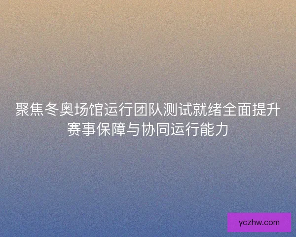 聚焦冬奥场馆运行团队测试就绪全面提升赛事保障与协同运行能力