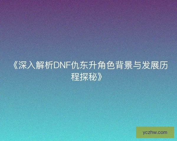 《深入解析DNF仇东升角色背景与发展历程探秘》