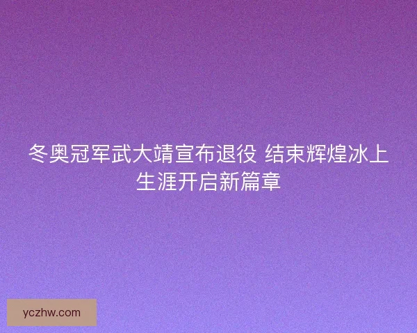 冬奥冠军武大靖宣布退役 结束辉煌冰上生涯开启新篇章