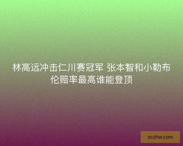 林高远冲击仁川赛冠军 张本智和小勒布伦赔率最高谁能登顶