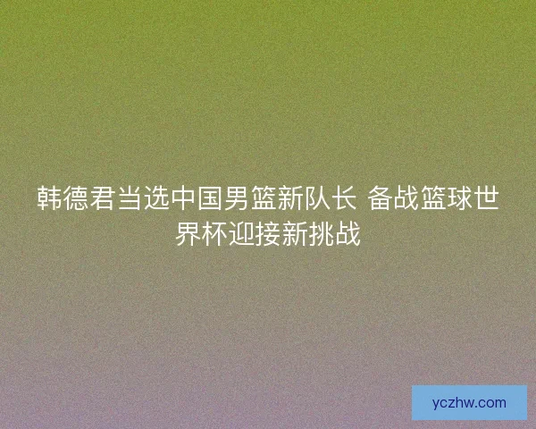 韩德君当选中国男篮新队长 备战篮球世界杯迎接新挑战