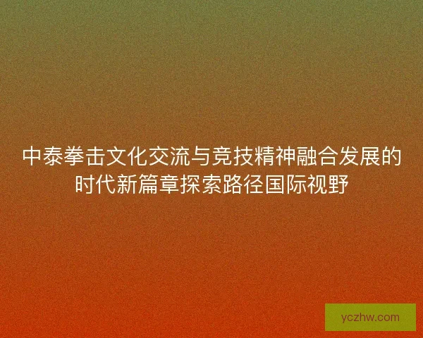 中泰拳击文化交流与竞技精神融合发展的时代新篇章探索路径国际视野
