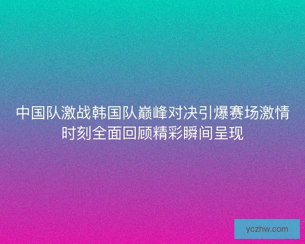 中国队激战韩国队巅峰对决引爆赛场激情时刻全面回顾精彩瞬间呈现