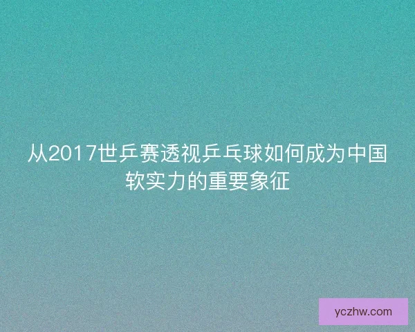 从2017世乒赛透视乒乓球如何成为中国软实力的重要象征 从2017世乒赛透视乒乓球如何成为中国软实力的重要象征